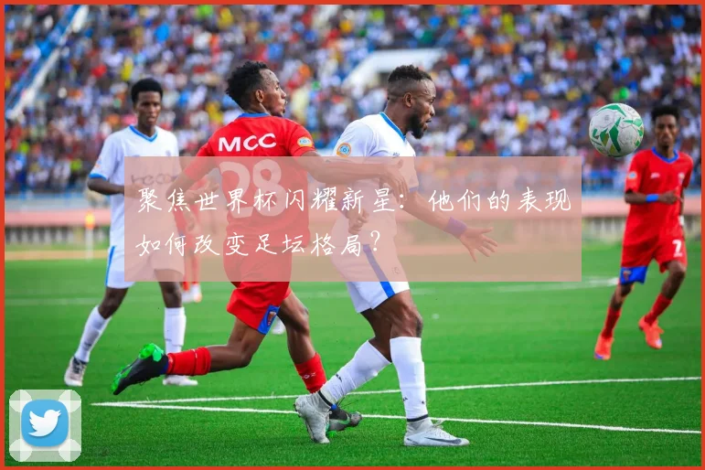 聚焦世界杯闪耀新星：他们的表现如何改变足坛格局？