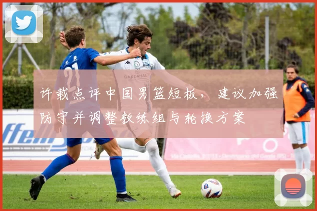 许载点评中国男篮短板，建议加强防守并调整教练组与轮换方案