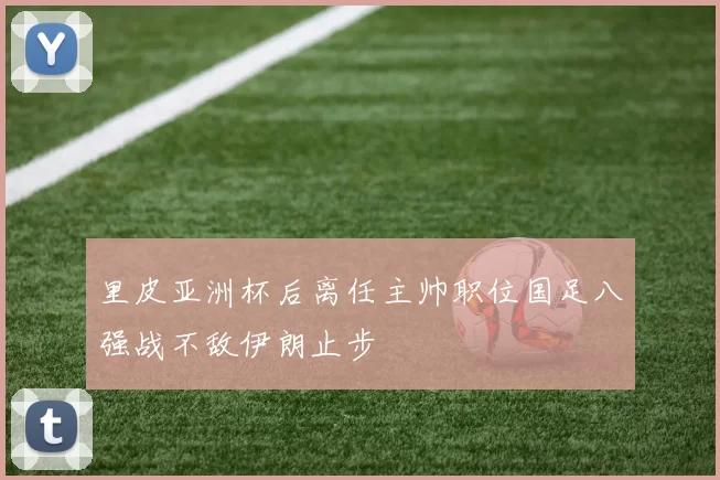 里皮亚洲杯后离任主帅职位国足八强战不敌伊朗止步