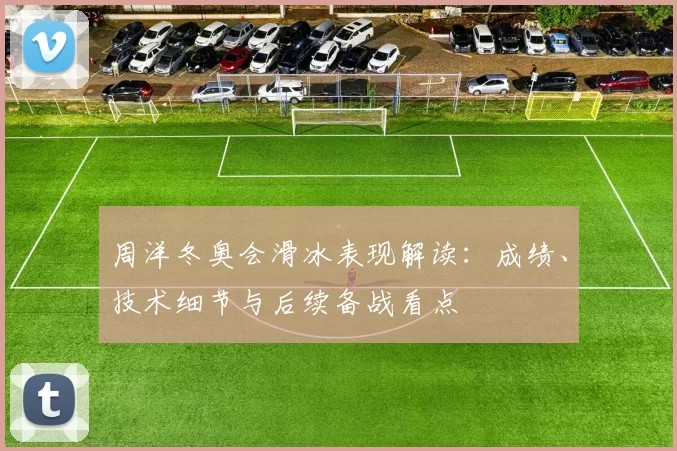 周洋冬奥会滑冰表现解读:成绩、技术细节与后续备战看点