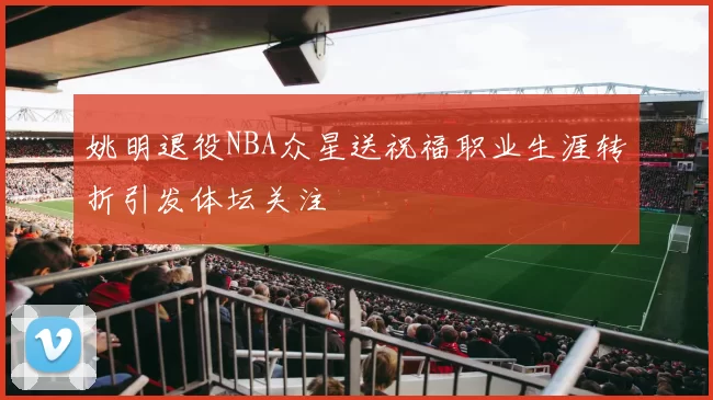 姚明退役NBA众星送祝福职业生涯转折引发体坛关注