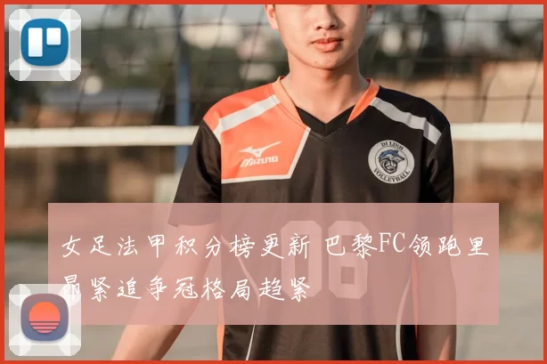 女足法甲积分榜更新 巴黎FC领跑里昂紧追争冠格局趋紧