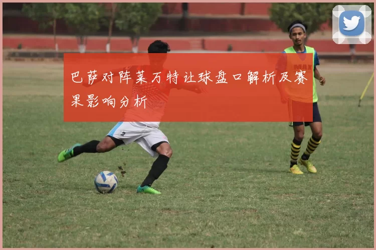 巴萨对阵莱万特让球盘口解析及赛果影响分析