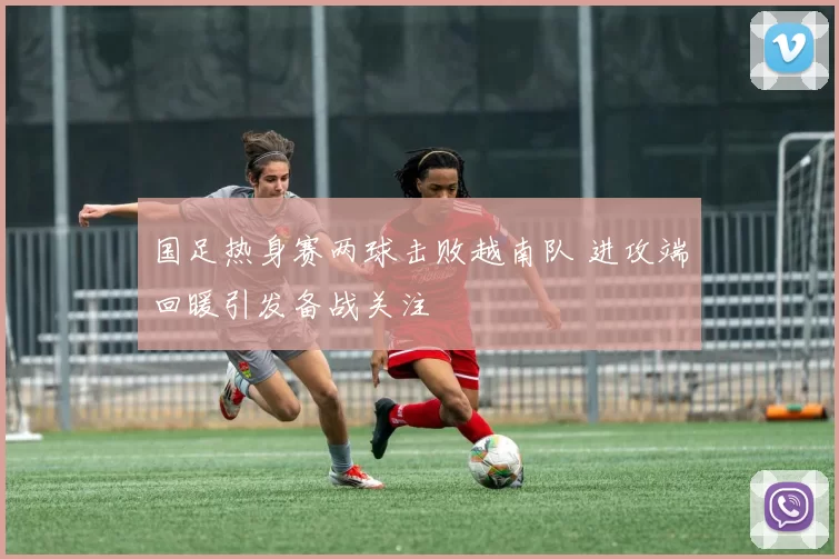 国足热身赛两球击败越南队 进攻端回暖引发备战关注