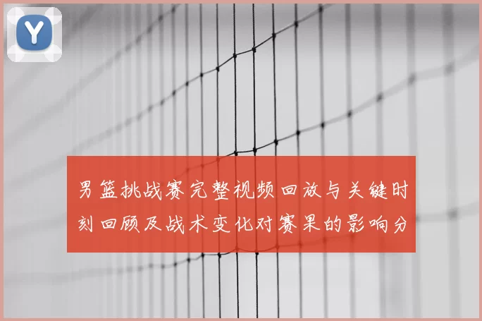 男篮挑战赛完整视频回放与关键时刻回顾及战术变化对赛果的影响分析