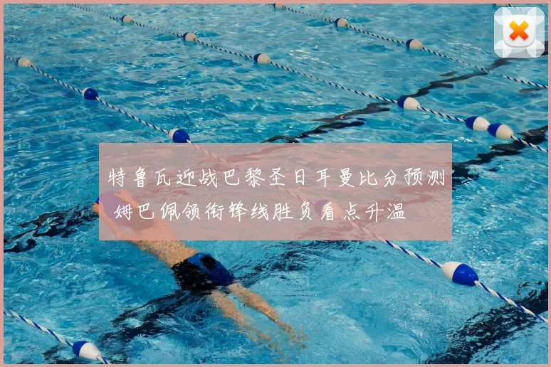 特鲁瓦迎战巴黎圣日耳曼比分预测 姆巴佩领衔锋线胜负看点升温