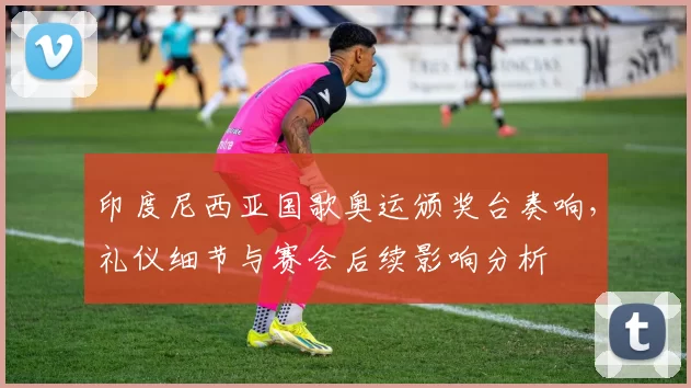 印度尼西亚国歌奥运颁奖台奏响，礼仪细节与赛会后续影响分析