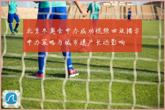 北京冬奥会申办成功视频回放揭示申办策略与城市遗产长远影响
