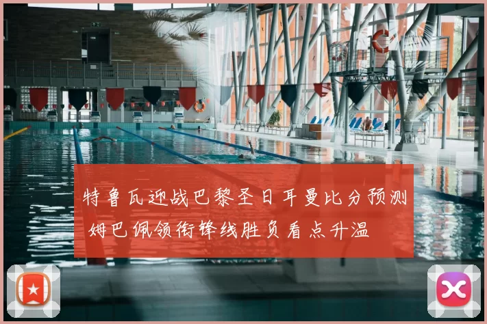 特鲁瓦迎战巴黎圣日耳曼比分预测 姆巴佩领衔锋线胜负看点升温