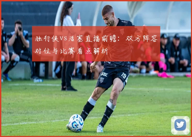 独行侠vs活塞直播前瞻:双方阵容对位与比赛看点解析