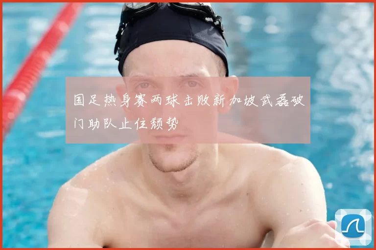 国足热身赛两球击败新加坡武磊破门助队止住颓势