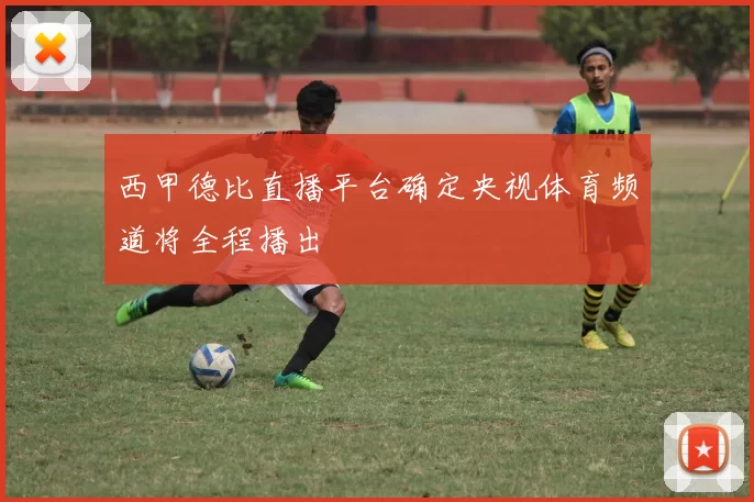 西甲德比直播平台确定央视体育频道将全程播出