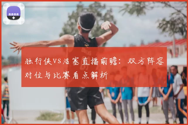 独行侠vs活塞直播前瞻:双方阵容对位与比赛看点解析