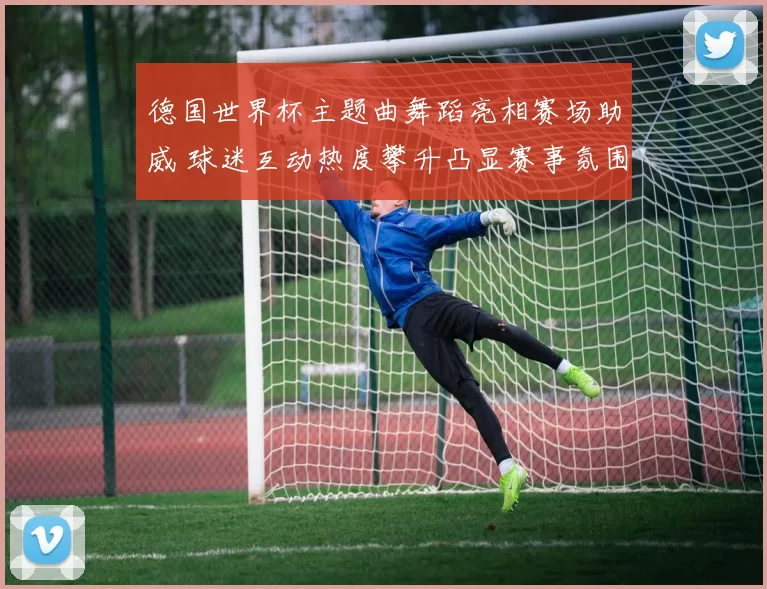 德国世界杯主题曲舞蹈亮相赛场助威 球迷互动热度攀升凸显赛事氛围