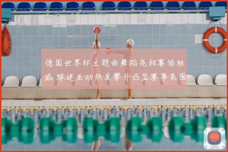 德国世界杯主题曲舞蹈亮相赛场助威 球迷互动热度攀升凸显赛事氛围