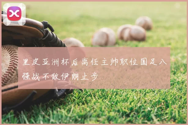 里皮亚洲杯后离任主帅职位国足八强战不敌伊朗止步