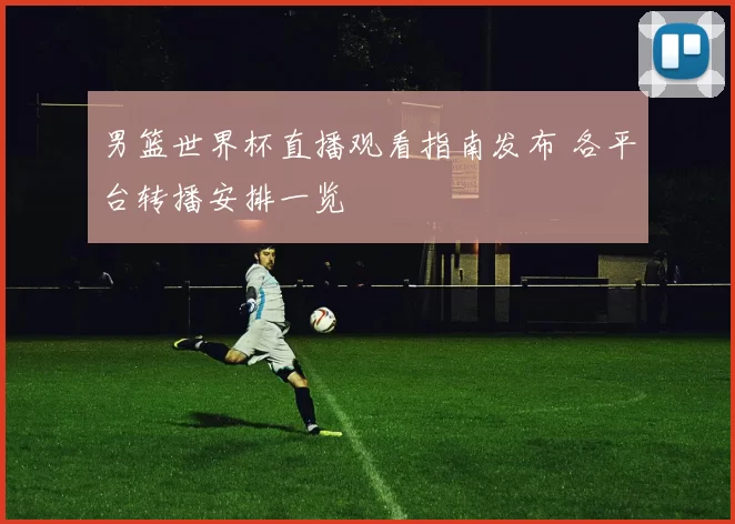 男篮世界杯直播观看指南发布 各平台转播安排一览