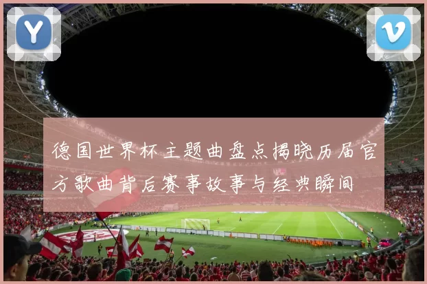德国世界杯主题曲盘点揭晓历届官方歌曲背后赛事故事与经典瞬间