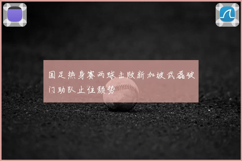 国足热身赛两球击败新加坡武磊破门助队止住颓势