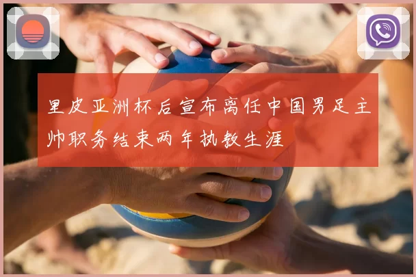 里皮亚洲杯后宣布离任中国男足主帅职务结束两年执教生涯