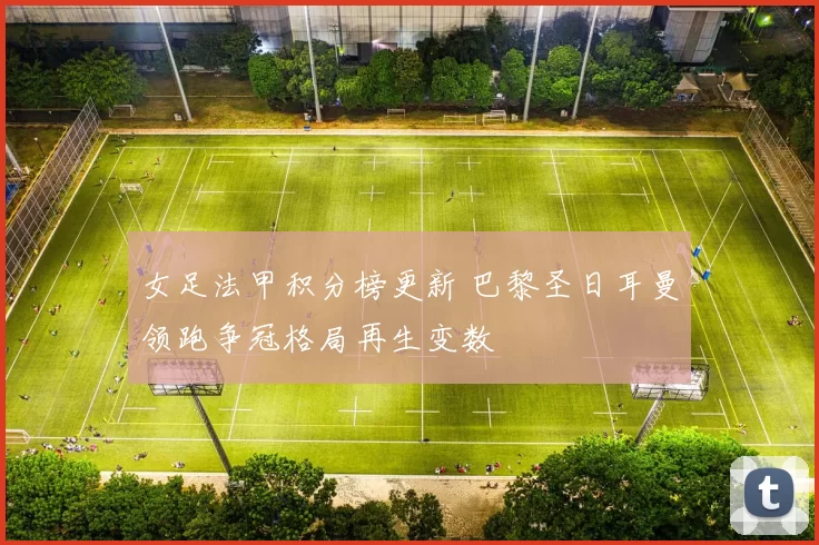 女足法甲积分榜更新 巴黎圣日耳曼领跑争冠格局再生变数