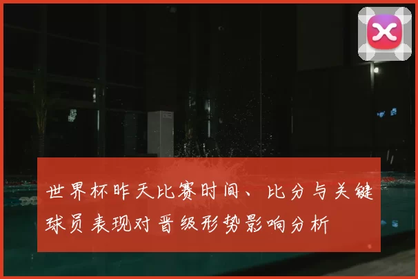 世界杯昨天比赛时间、比分与关键球员表现对晋级形势影响分析