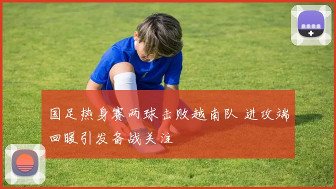 国足热身赛两球击败越南队 进攻端回暖引发备战关注