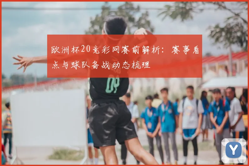 欧洲杯20竞彩网赛前解析:赛事看点与球队备战动态梳理