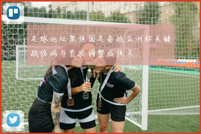 足球论坛聚焦国足备战亚洲杯关键战伤病与首发调整成焦点