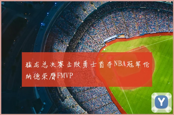 猛龙总决赛击败勇士首夺NBA冠军伦纳德荣膺FMVP