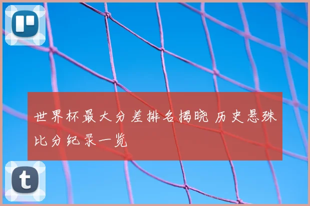 世界杯最大分差排名揭晓 历史悬殊比分纪录一览