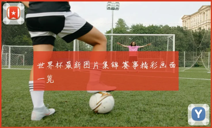 世界杯最新图片集锦 赛事精彩画面一览