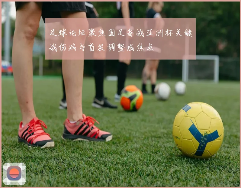 足球论坛聚焦国足备战亚洲杯关键战伤病与首发调整成焦点